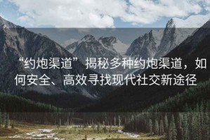 “約炮渠道”揭秘多種約炮渠道，如何安全、高效尋找現(xiàn)代社交新途徑