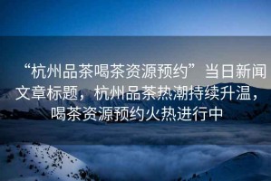 “杭州品茶喝茶資源預(yù)約”當(dāng)日新聞文章標(biāo)題，杭州品茶熱潮持續(xù)升溫，喝茶資源預(yù)約火熱進(jìn)行中