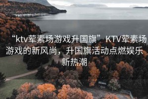 “ktv葷素場(chǎng)游戲升國(guó)旗”KTV葷素場(chǎng)游戲的新風(fēng)尚，升國(guó)旗活動(dòng)點(diǎn)燃娛樂新熱潮