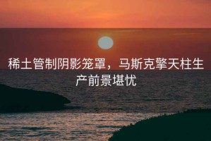 稀土管制陰影籠罩，馬斯克擎天柱生產(chǎn)前景堪憂