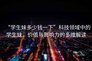 “學(xué)生妹多少錢(qián)一下”科技領(lǐng)域中的學(xué)生妹，價(jià)值與影響力的多維解讀