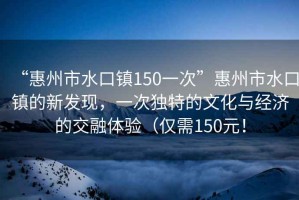 “惠州市水口鎮(zhèn)150一次”惠州市水口鎮(zhèn)的新發(fā)現(xiàn)，一次獨(dú)特的文化與經(jīng)濟(jì)的交融體驗(yàn)（僅需150元！