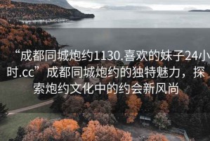 “成都同城炮約1130.喜歡的妹子24小時.cc”成都同城炮約的獨特魅力，探索炮約文化中的約會新風尚