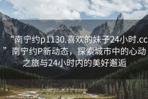 “南寧約p1130.喜歡的妹子24小時(shí).cc”南寧約P新動(dòng)態(tài)，探索城市中的心動(dòng)之旅與24小時(shí)內(nèi)的美好邂逅