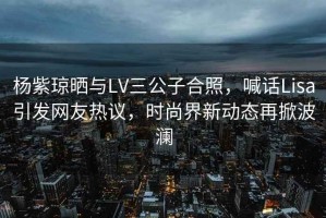 楊紫瓊曬與LV三公子合照，喊話Lisa引發(fā)網(wǎng)友熱議，時(shí)尚界新動(dòng)態(tài)再掀波瀾