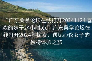 “廣東桑拿論壇在線打開20241124.喜歡的妹子24小時.cc”廣東桑拿論壇在線打開2024年探索，遇見心儀女子的獨(dú)特體驗(yàn)之旅