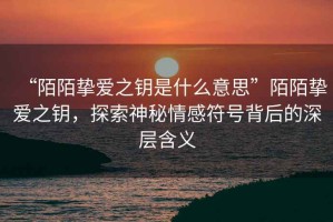“陌陌摯愛之鑰是什么意思”陌陌摯愛之鑰，探索神秘情感符號背后的深層含義