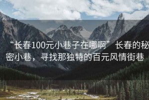 “長春100元小巷子在哪啊”長春的秘密小巷，尋找那獨特的百元風情街巷