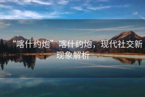 “喀什約炮”喀什約炮，現(xiàn)代社交新現(xiàn)象解析
