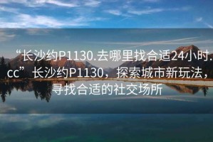 “長沙約P1130.去哪里找合適24小時.cc”長沙約P1130，探索城市新玩法，尋找合適的社交場所