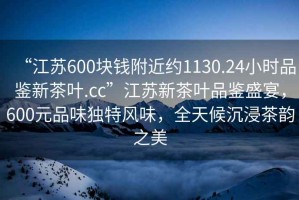 “江蘇600塊錢附近約1130.24小時(shí)品鑒新茶葉.cc”江蘇新茶葉品鑒盛宴，600元品味獨(dú)特風(fēng)味，全天候沉浸茶韻之美