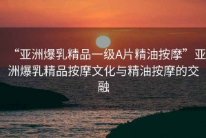 “亞洲爆乳精品一級A片精油按摩”亞洲爆乳精品按摩文化與精油按摩的交融