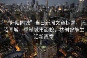 “阡陌同城”當日新聞文章標題，阡陌同城，重塑城市面貌，共創(chuàng)智能生活新篇章