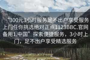 “300元3小時(shí)服務(wù)足不出戶享受服務(wù)上門任你挑選絕對正點(diǎn)1123BBC.官網(wǎng)備用1.中國”探索便捷服務(wù)，3小時(shí)上門，足不出戶享受精選服務(wù)