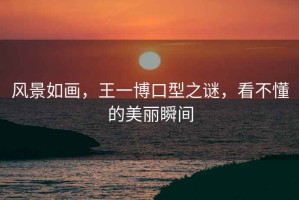 風(fēng)景如畫(huà)，王一博口型之謎，看不懂的美麗瞬間