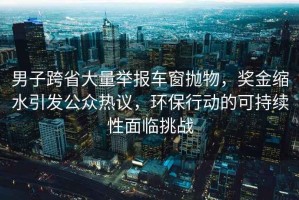 男子跨省大量舉報(bào)車窗拋物，獎(jiǎng)金縮水引發(fā)公眾熱議，環(huán)保行動(dòng)的可持續(xù)性面臨挑戰(zhàn)