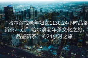 “哈爾濱找老年婦女1130.24小時(shí)品鑒新茶葉.cc”哈爾濱老年茶文化之旅，品鑒新茶葉的24小時(shí)之旅