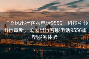 “柔風(fēng)出行客服電話9556”科技引領(lǐng)出行革新，柔風(fēng)出行客服電話9556重塑服務(wù)體驗(yàn)