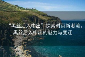 “黑絲后入中出”探索時(shí)尚新潮流，黑絲后入中出的魅力與變遷
