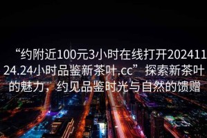 “約附近100元3小時在線打開20241124.24小時品鑒新茶葉.cc”探索新茶葉的魅力，約見品鑒時光與自然的饋贈