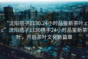 “沈陽搭子1130.24小時品鑒新茶葉.cc”沈陽搭子1130攜手24小時品鑒新茶葉，開啟茶葉文化新篇章