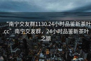 “南寧交友群1130.24小時品鑒新茶葉.cc”南寧交友群，24小時品鑒新茶葉之旅