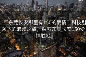 “東莞長安哪里有150的愛情”科技引領(lǐng)下的浪漫之旅，探索東莞長安150愛情勝地