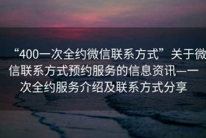 “400一次全約微信聯(lián)系方式”關(guān)于微信聯(lián)系方式預(yù)約服務(wù)的信息資訊—一次全約服務(wù)介紹及聯(lián)系方式分享