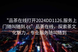 “品茶在線打開2024DD1126.服務(wù)上門隨叫隨到.cc”品茶在線，探索茶文化魅力，專業(yè)服務(wù)隨叫隨到