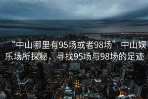 “中山哪里有95場(chǎng)或者98場(chǎng)”中山娛樂場(chǎng)所探秘，尋找95場(chǎng)與98場(chǎng)的足跡