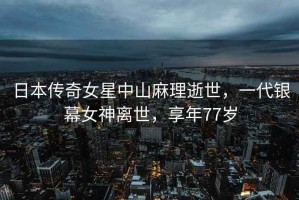 日本傳奇女星中山麻理逝世，一代銀幕女神離世，享年77歲