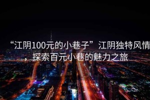 “江陰100元的小巷子”江陰獨(dú)特風(fēng)情，探索百元小巷的魅力之旅