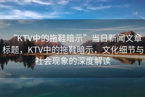 “KTV中的拖鞋暗示”當日新聞文章標題，KTV中的拖鞋暗示，文化細節(jié)與社會現(xiàn)象的深度解讀
