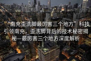 “南充歪洗腳最厲害三個(gè)地方”科技引領(lǐng)南充，歪洗腳背后的技術(shù)秘密揭秘—最厲害三個(gè)地方深度解析