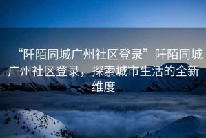 “阡陌同城廣州社區(qū)登錄”阡陌同城廣州社區(qū)登錄，探索城市生活的全新維度