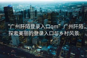 “廣州阡陌登錄入口qm”廣州阡陌，探索美麗的登錄入口與鄉(xiāng)村風(fēng)景