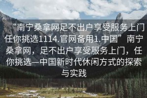 “南寧桑拿網(wǎng)足不出戶享受服務上門任你挑選1114.官網(wǎng)備用1.中國”南寧桑拿網(wǎng)，足不出戶享受服務上門，任你挑選—中國新時代休閑方式的探索與實踐