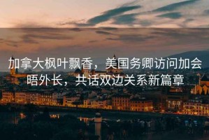 加拿大楓葉飄香，美國務(wù)卿訪問加會晤外長，共話雙邊關(guān)系新篇章