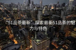 “51品茶最新”探索最新51品茶的魅力與特色