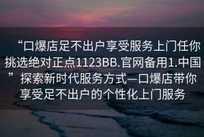 “口爆店足不出戶享受服務(wù)上門任你挑選絕對(duì)正點(diǎn)1123BB.官網(wǎng)備用1.中國(guó)”探索新時(shí)代服務(wù)方式—口爆店帶你享受足不出戶的個(gè)性化上門服務(wù)