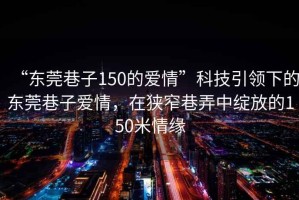 “東莞巷子150的愛情”科技引領(lǐng)下的東莞巷子愛情，在狹窄巷弄中綻放的150米情緣