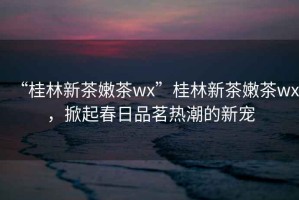 “桂林新茶嫩茶wx”桂林新茶嫩茶wx，掀起春日品茗熱潮的新寵