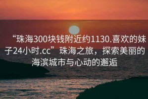 “珠海300塊錢附近約1130.喜歡的妹子24小時(shí).cc”珠海之旅，探索美麗的海濱城市與心動(dòng)的邂逅