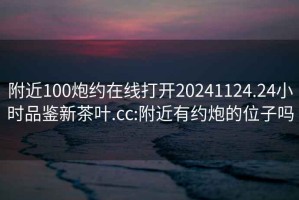 附近100炮約在線打開20241124.24小時(shí)品鑒新茶葉.cc:附近有約炮的位子嗎