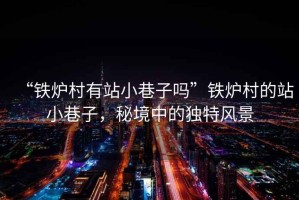 “鐵爐村有站小巷子嗎”鐵爐村的站小巷子，秘境中的獨(dú)特風(fēng)景