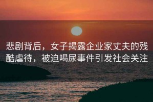 悲劇背后，女子揭露企業(yè)家丈夫的殘酷虐待，被迫喝尿事件引發(fā)社會(huì)關(guān)注