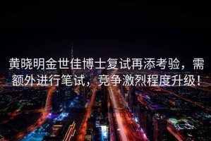 黃曉明金世佳博士復(fù)試再添考驗，需額外進(jìn)行筆試，競爭激烈程度升級！