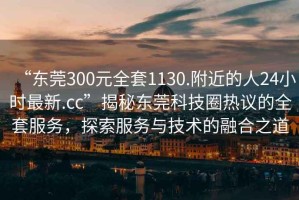 “東莞300元全套1130.附近的人24小時(shí)最新.cc”揭秘東莞科技圈熱議的全套服務(wù)，探索服務(wù)與技術(shù)的融合之道