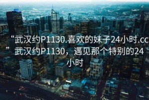 “武漢約P1130.喜歡的妹子24小時(shí).cc”武漢約P1130，遇見那個(gè)特別的24小時(shí)