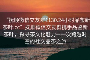 “撫順微信交友群1130.24小時品鑒新茶葉.cc”撫順微信交友群攜手品鑒新茶葉，探尋茶文化魅力—一次跨越時空的社交品茶之旅